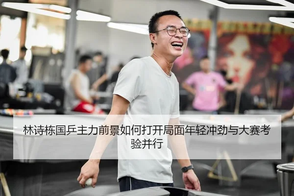 林诗栋国乒主力前景如何打开局面年轻冲劲与大赛考验并行